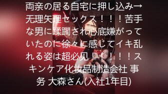 両亲の居る自宅に押し込み→无理矢理セックス！！！苦手な男に蹂躙され心底嫌がっていたのに徐々に感じてイキ乱れる姿は超必见！！！！！スキンケア化妆品制造会社 事务 大森さん(入社1年目)