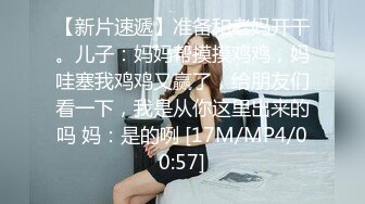 【新片速遞】准备和老妈开干。儿子：妈妈帮摸摸鸡鸡，妈哇塞我鸡鸡又赢了，给朋友们看一下，我是从你这里出来的吗 妈：是的咧 [17M/MP4/00:57]