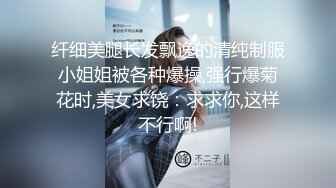 纤细美腿长发飘逸的清纯制服小姐姐被各种爆操,强行爆菊花时,美女求饶：求求你,这样不行啊!