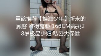 重磅推荐【推油少年】新来的顾客 难得露脸 168CM高挑28岁极品少妇 私密大保健