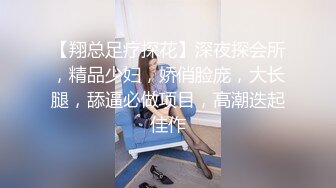 【翔总足疗探花】深夜探会所，精品少妇，娇俏脸庞，大长腿，舔逼必做项目，高潮迭起佳作