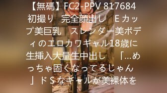 【無碼】FC2-PPV 817684 初撮り♥完全顔出し♥Ｅカップ美巨乳 ♥スレンダー美ボディのエロカワギャル18歳に生挿入大量生中出し♥ 「…めっちゃ固くなってるじゃん♥」ドＳなギャルが美裸体を