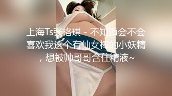 上海Ts张格琪 - 不知道会不会喜欢我这个有仙女棒的小妖精，想被帅哥哥含住精液~