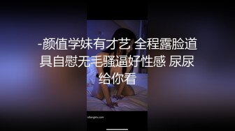 -颜值学妹有才艺 全程露脸道具自慰无毛骚逼好性感 尿尿给你看