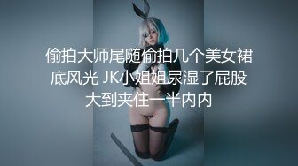 偷拍大师尾随偷拍几个美女裙底风光 JK小姐姐尿湿了屁股大到夹住一半内内