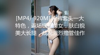 [MP4/ 920M] 内裤套头一大特色，返场极品美女，肤白貌美大长腿，战况激烈撸管佳作