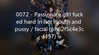 0072 - Passionate girl fucked hard in her mouth and pussy／facial (ph62f5c4e3cf497)