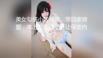 美女勾搭小区保安，带回家做爱，床上超主动，还让保安内射了