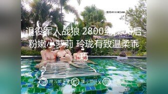 退役军人战狼 2800约操00后粉嫩小萝莉 玲珑有致温柔乖巧