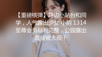 【重磅核弹】路边小站台和同学，人气露出少女 小韵 1314至尊会员福利完整，公园露出直接被大叔干