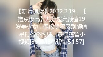 【新片速遞】2022.2.19，【撸点极高】九分超高颜值19岁美少女，偶像明星级别颜值 吊打各路网红，最佳撸管小视频[399MB/MP4/54:57]