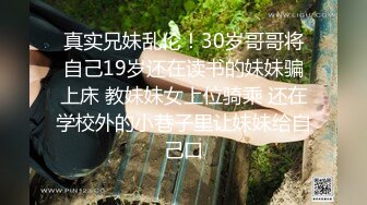 真实兄妹乱伦！30岁哥哥将自己19岁还在读书的妹妹骗上床 教妹妹女上位骑乘 还在学校外的小巷子里让妹妹给自己口