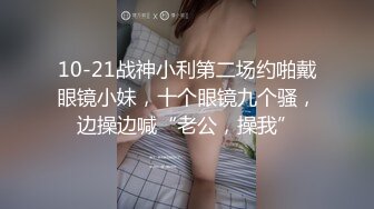 10-21战神小利第二场约啪戴眼镜小妹，十个眼镜九个骚，边操边喊“老公，操我”