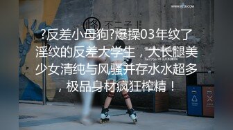 ?反差小母狗?爆操03年纹了淫纹的反差大学生，大长腿美少女清纯与风骚并存水水超多，极品身材疯狂榨精！