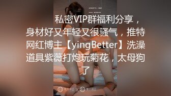 ⚫️⚫️私密VIP群福利分享，身材好又年轻又很骚气，推特网红博主【yingBetter】洗澡道具紫薇打炮玩菊花，太母狗了