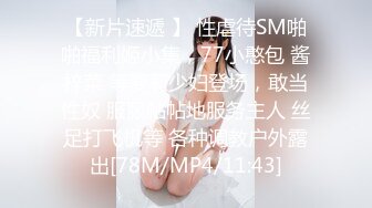 【新片速遞 】 性虐待SM啪啪福利姬小集，77小憨包 酱梓菜 等萝莉少妇登场，敢当性奴 服服帖帖地服务主人 丝足打飞机等 各种调教户外露出[78M/MP4/11:43]