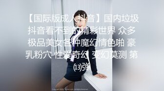 【国际版成人抖音】国内垃圾抖音看不到的精彩世界 众多极品美女各种魔幻情色啪 豪乳粉穴 性爱奇幻 变幻莫测 第⒀弹