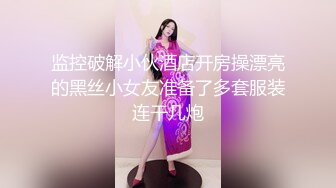 监控破解小伙酒店开房操漂亮的黑丝小女友准备了多套服装连干几炮