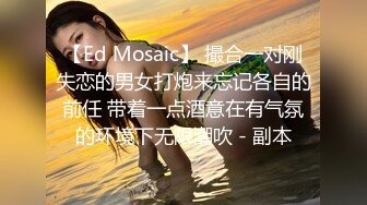 【Ed Mosaic】 撮合一对刚失恋的男女打炮来忘记各自的前任 带着一点酒意在有气氛的环境下无限潮吹 - 副本