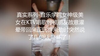 真实系列-音乐学院女神级美女在KTV唱歌时被朋友故意灌晕带回来正玩得来劲时突然说了几句话,吓坏了！