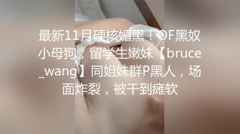 最新11月硬核媚黑！OF黑奴小母狗，留学生嫩妹【bruce_wang】同姐妹群P黑人，场面炸裂，被干到瘫软