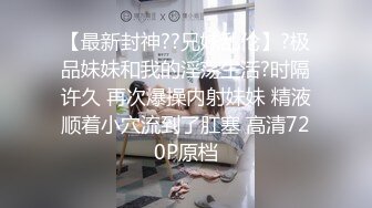 【最新封神??兄妹乱伦】?极品妹妹和我的淫荡生活?时隔许久 再次爆操内射妹妹 精液顺着小穴流到了肛塞 高清720P原档