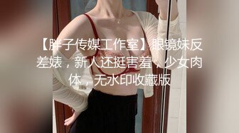 【胖子传媒工作室】眼镜妹反差婊，新人还挺害羞，少女肉体，无水印收藏版