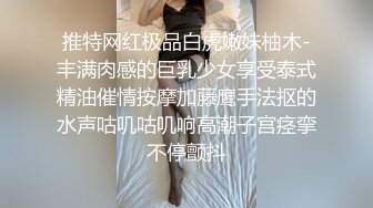 推特网红极品白虎嫩妹柚木-丰满肉感的巨乳少女享受泰式精油催情按摩加藤鹰手法抠的水声咕叽咕叽响高潮子宫痉挛不停颤抖