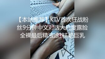 【本站推荐】KTV首次狂战粉丝9分钟中文对话大尺度露脸全裸最后精液涂抹E奶巨乳