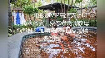 ⚫️⚫️电报群VIP高清无水印，精液盛宴！变态老哥调教母狗堂妹，加精汤圆+口交加精甜甜圈