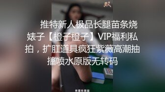 ❤️推特新人极品长腿苗条烧婊子【橙子橙子】VIP福利私拍，扩肛道具疯狂紫薇高潮抽搐喷水原版无转码