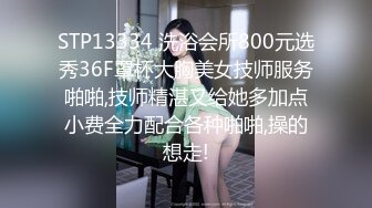 STP13334 洗浴会所800元选秀36F罩杯大胸美女技师服务啪啪,技师精湛又给她多加点小费全力配合各种啪啪,操的想走!