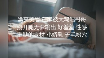 漂亮美眉 在家被大鸡吧哥哥掰开腿无套输出 好羞羞 性感丰腴的身材 小娇乳 无毛粉穴