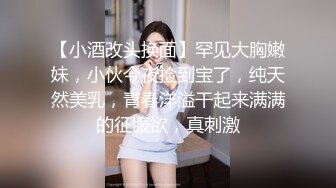 【小酒改头换面】罕见大胸嫩妹，小伙今夜捡到宝了，纯天然美乳，青春洋溢干起来满满的征服欲，真刺激