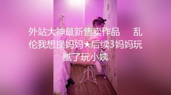 外站大神最新售卖作品❤️乱伦我想操妈妈★后续3妈妈玩腻了玩小姨