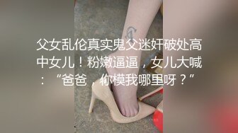 父女乱伦真实鬼父迷奸破处高中女儿！粉嫩逼逼，女儿大喊：“爸爸，你模我哪里呀？”