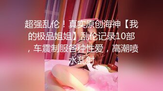 超强乱伦！真实原创海神【我的极品姐姐】乱伦记录10部，车震制服各种性爱，高潮喷水乱射