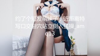 约了个短发萌妹子，近距离特写口交掰穴站立侧入猛操_amq13