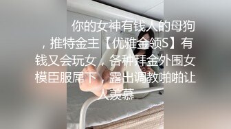 ❤️❤️你的女神有钱人的母狗，推特金主【优雅金领S】有钱又会玩女，各种拜金外围女模臣服屌下，露出调教啪啪让人羡慕