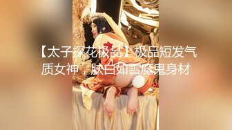 【太子探花极品】极品短发气质女神，肤白如雪魔鬼身材