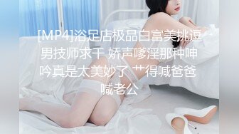 [MP4]浴足店极品白富美挑逗男技师求干 娇声嗲淫那种呻吟真是太美妙了 艹得喊爸爸 喊老公