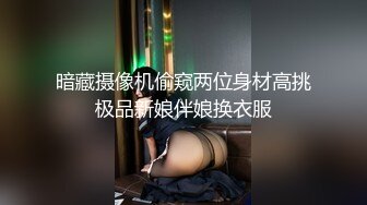 暗藏摄像机偷窥两位身材高挑极品新娘伴娘换衣服